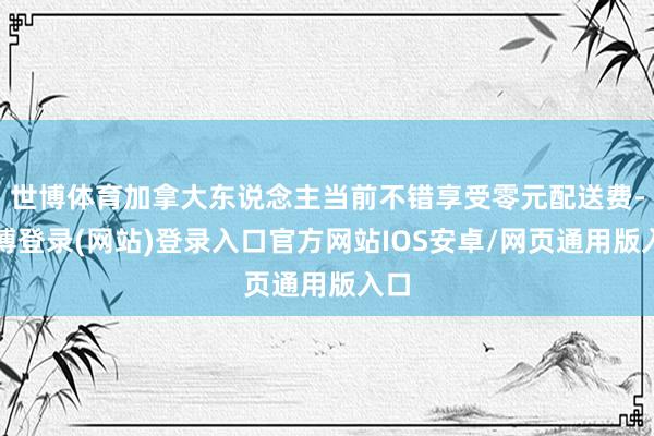 世博体育加拿大东说念主当前不错享受零元配送费-世博登录(网站)登录入口官方网站IOS安卓/网页通用版入口