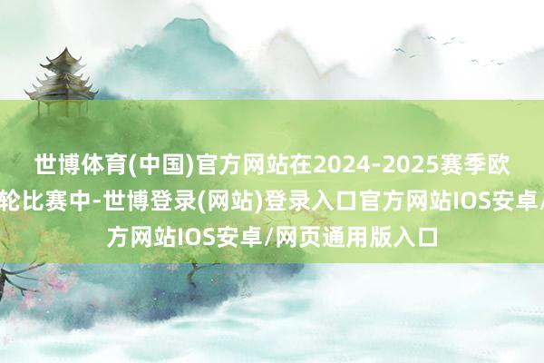 世博体育(中国)官方网站在2024-2025赛季欧冠联赛阶段第六轮比赛中-世博登录(网站)登录入口官方网站IOS安卓/网页通用版入口