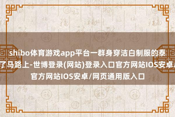 shibo体育游戏app平台一群身穿洁白制服的泰国官员皆皆跪在了马路上-世博登录(网站)登录入口官方网站IOS安卓/网页通用版入口