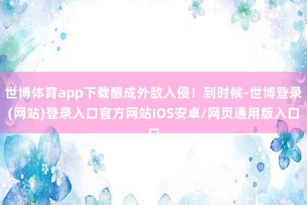 世博体育app下载酿成外敌入侵！到时候-世博登录(网站)登录入口官方网站IOS安卓/网页通用版入口