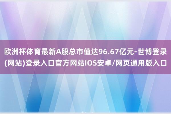 欧洲杯体育最新A股总市值达96.67亿元-世博登录(网站)登录入口官方网站IOS安卓/网页通用版入口