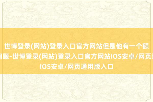 世博登录(网站)登录入口官方网站但是他有一个额外难过的问题-世博登录(网站)登录入口官方网站IOS安卓/网页通用版入口