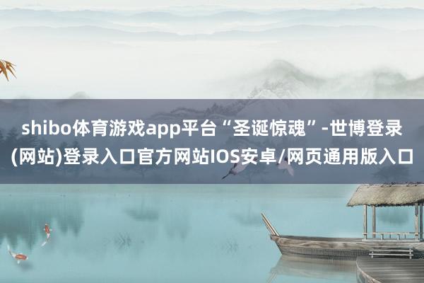 shibo体育游戏app平台“圣诞惊魂”-世博登录(网站)登录入口官方网站IOS安卓/网页通用版入口