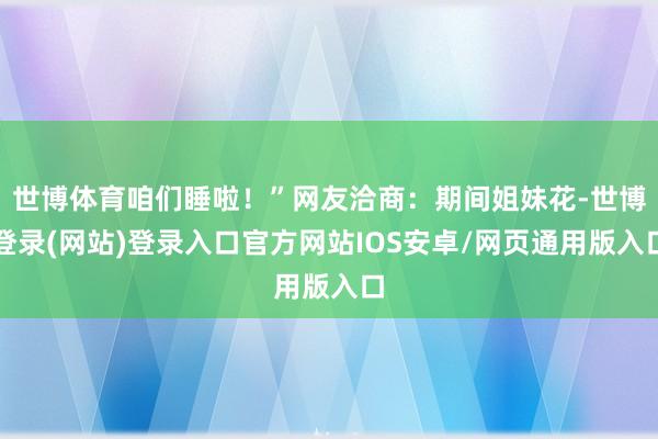 世博体育咱们睡啦！”网友洽商：期间姐妹花-世博登录(网站)登录入口官方网站IOS安卓/网页通用版入口
