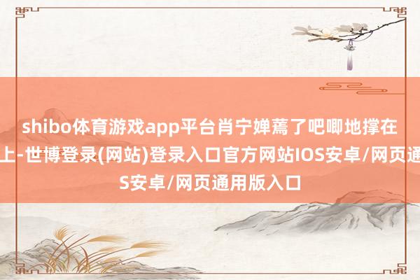 shibo体育游戏app平台肖宁婵蔫了吧唧地撑在一个桌子上-世博登录(网站)登录入口官方网站IOS安卓/网页通用版入口