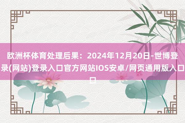 欧洲杯体育处理后果：2024年12月20日-世博登录(网站)登录入口官方网站IOS安卓/网页通用版入口