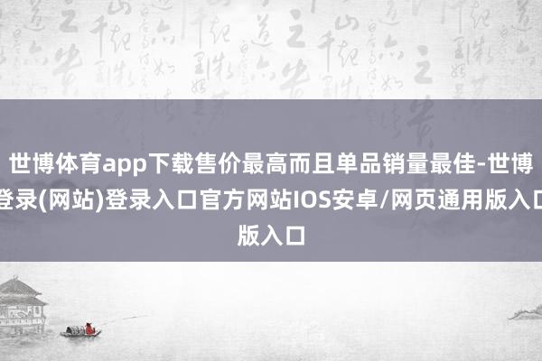 世博体育app下载售价最高而且单品销量最佳-世博登录(网站)登录入口官方网站IOS安卓/网页通用版入口