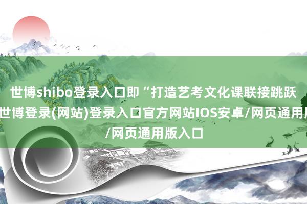 世博shibo登录入口即“打造艺考文化课联接跳跃品牌-世博登录(网站)登录入口官方网站IOS安卓/网页通用版入口