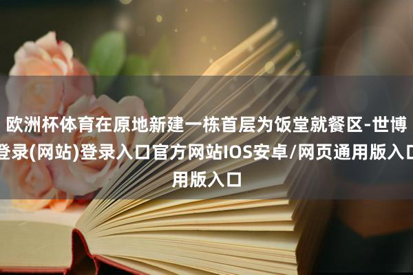 欧洲杯体育在原地新建一栋首层为饭堂就餐区-世博登录(网站)登录入口官方网站IOS安卓/网页通用版入口
