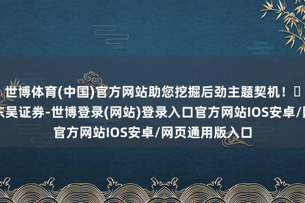 世博体育(中国)官方网站助您挖掘后劲主题契机！		　本文开始：东吴证券-世博登录(网站)登录入口官方网站IOS安卓/网页通用版入口