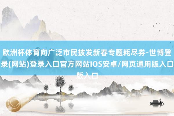 欧洲杯体育向广泛市民披发新春专题耗尽券-世博登录(网站)登录入口官方网站IOS安卓/网页通用版入口