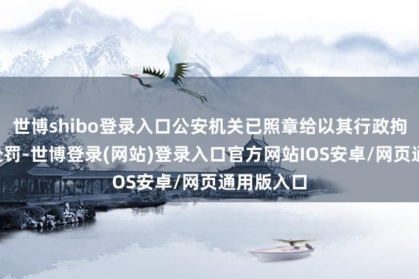 世博shibo登录入口公安机关已照章给以其行政拘留5日的处罚-世博登录(网站)登录入口官方网站IOS安卓/网页通用版入口