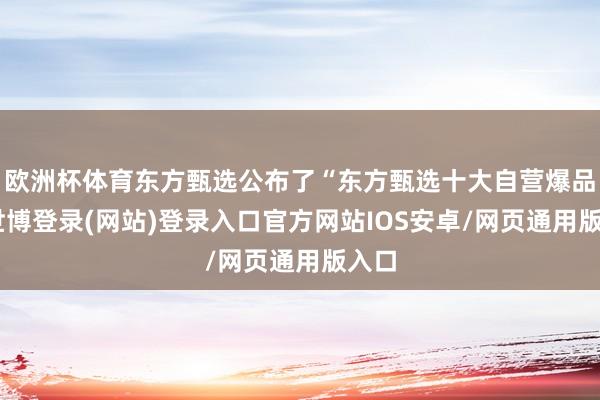 欧洲杯体育东方甄选公布了“东方甄选十大自营爆品”-世博登录(网站)登录入口官方网站IOS安卓/网页通用版入口