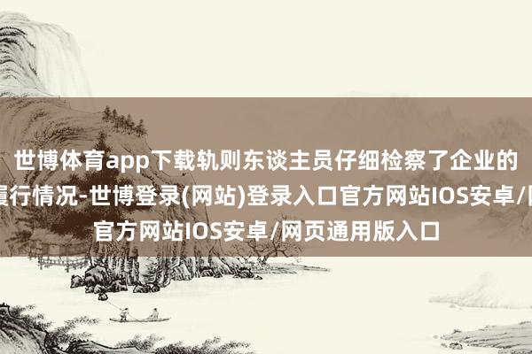 世博体育app下载轨则东谈主员仔细检察了企业的安全贬责轨制履行情况-世博登录(网站)登录入口官方网站IOS安卓/网页通用版入口