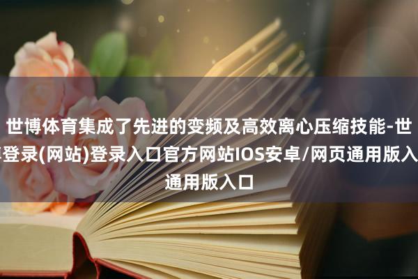世博体育集成了先进的变频及高效离心压缩技能-世博登录(网站)登录入口官方网站IOS安卓/网页通用版入口