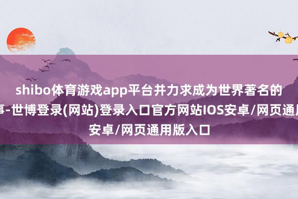 shibo体育游戏app平台并力求成为世界著名的品牌赛事-世博登录(网站)登录入口官方网站IOS安卓/网页通用版入口