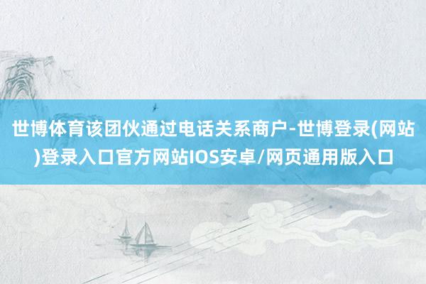 世博体育该团伙通过电话关系商户-世博登录(网站)登录入口官方网站IOS安卓/网页通用版入口