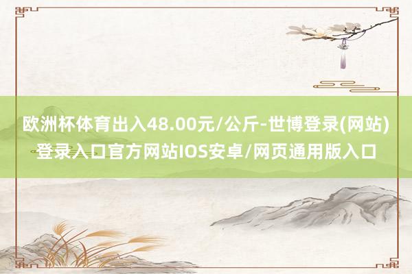 欧洲杯体育出入48.00元/公斤-世博登录(网站)登录入口官方网站IOS安卓/网页通用版入口