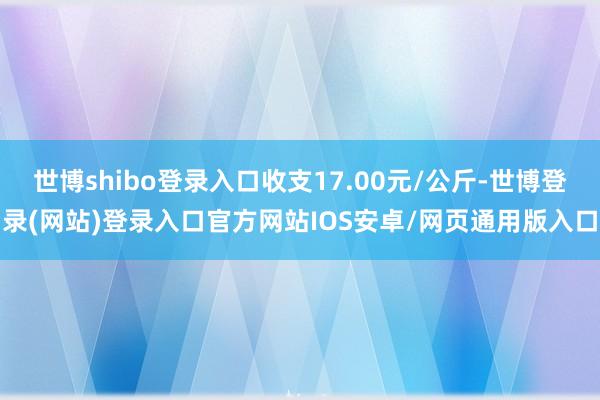 世博shibo登录入口收支17.00元/公斤-世博登录(网站)登录入口官方网站IOS安卓/网页通用版入口