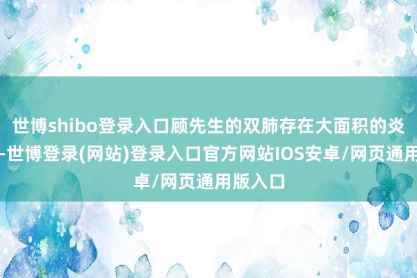 世博shibo登录入口顾先生的双肺存在大面积的炎症病变-世博登录(网站)登录入口官方网站IOS安卓/网页通用版入口