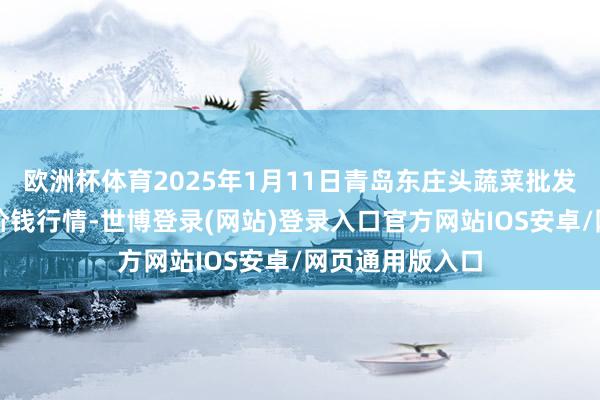 欧洲杯体育2025年1月11日青岛东庄头蔬菜批发市集有限公司价钱行情-世博登录(网站)登录入口官方网站IOS安卓/网页通用版入口