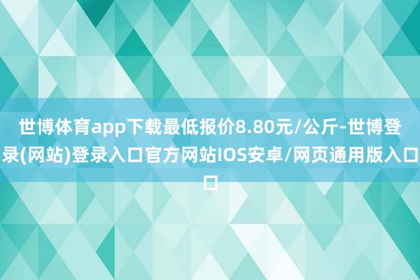 世博体育app下载最低报价8.80元/公斤-世博登录(网站)登录入口官方网站IOS安卓/网页通用版入口