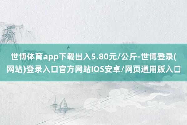 世博体育app下载出入5.80元/公斤-世博登录(网站)登录入口官方网站IOS安卓/网页通用版入口