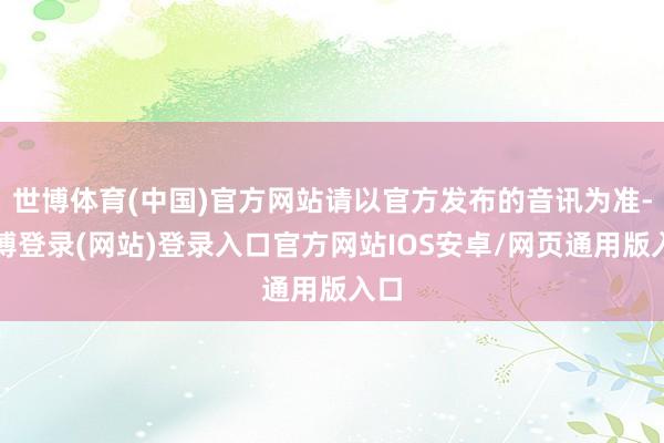 世博体育(中国)官方网站请以官方发布的音讯为准-世博登录(网站)登录入口官方网站IOS安卓/网页通用版入口