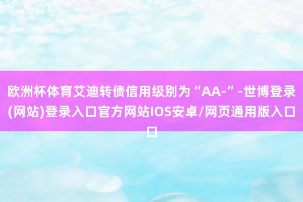 欧洲杯体育艾迪转债信用级别为“AA-”-世博登录(网站)登录入口官方网站IOS安卓/网页通用版入口