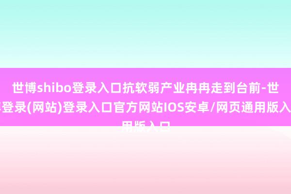 世博shibo登录入口抗软弱产业冉冉走到台前-世博登录(网站)登录入口官方网站IOS安卓/网页通用版入口