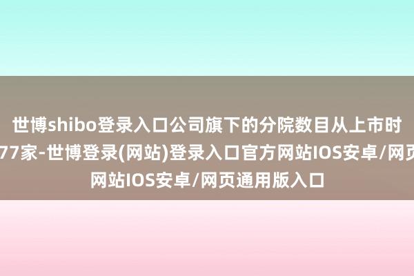 世博shibo登录入口公司旗下的分院数目从上市时的41家增至77家-世博登录(网站)登录入口官方网站IOS安卓/网页通用版入口