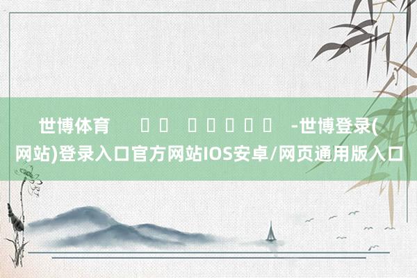 世博体育      		  					  -世博登录(网站)登录入口官方网站IOS安卓/网页通用版入口