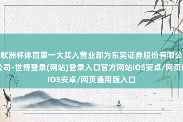 欧洲杯体育第一大买入营业部为东莞证券股份有限公司四川分公司-世博登录(网站)登录入口官方网站IOS安卓/网页通用版入口