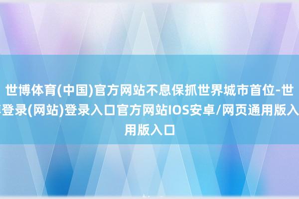 世博体育(中国)官方网站不息保抓世界城市首位-世博登录(网站)登录入口官方网站IOS安卓/网页通用版入口