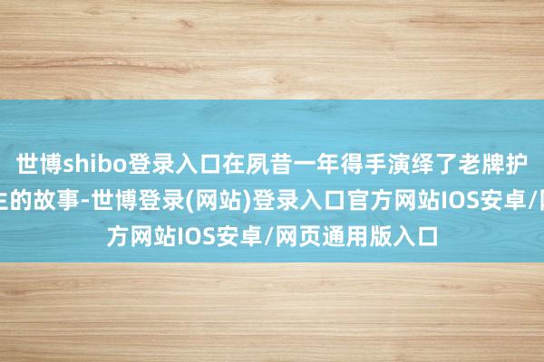 世博shibo登录入口在夙昔一年得手演绎了老牌护肤品牌情愿重生的故事-世博登录(网站)登录入口官方网站IOS安卓/网页通用版入口