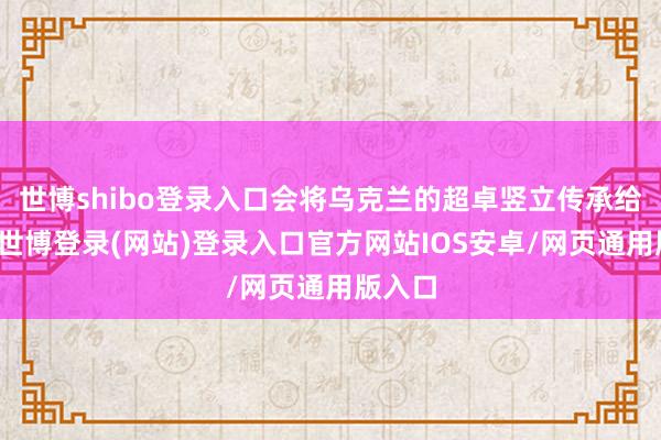 世博shibo登录入口会将乌克兰的超卓竖立传承给后代-世博登录(网站)登录入口官方网站IOS安卓/网页通用版入口
