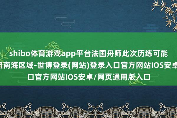 shibo体育游戏app平台法国舟师此次历练可能是在熟悉如何禁闭南海区域-世博登录(网站)登录入口官方网站IOS安卓/网页通用版入口