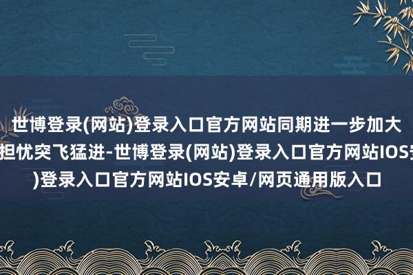 世博登录(网站)登录入口官方网站同期进一步加大好意思国制裁力度的担忧突飞猛进-世博登录(网站)登录入口官方网站IOS安卓/网页通用版入口
