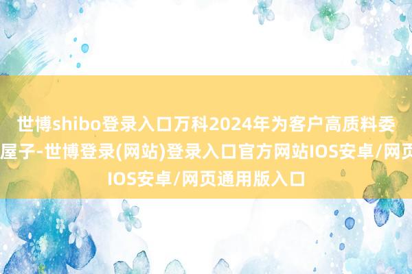 世博shibo登录入口万科2024年为客户高质料委用超18万套屋子-世博登录(网站)登录入口官方网站IOS安卓/网页通用版入口