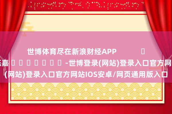 世博体育尽在新浪财经APP            						连累裁剪：陈钰嘉 							-世博登录(网站)登录入口官方网站IOS安卓/网页通用版入口