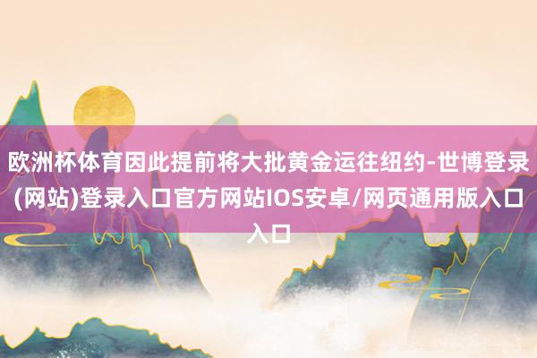 欧洲杯体育因此提前将大批黄金运往纽约-世博登录(网站)登录入口官方网站IOS安卓/网页通用版入口