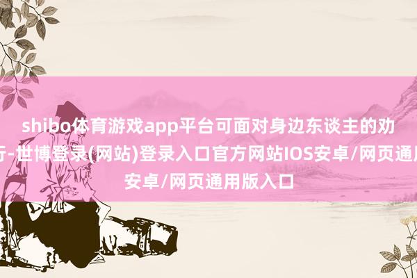 shibo体育游戏app平台可面对身边东谈主的劝说他改行-世博登录(网站)登录入口官方网站IOS安卓/网页通用版入口