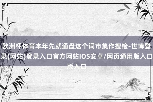 欧洲杯体育本年先就通盘这个词市集作搜检-世博登录(网站)登录入口官方网站IOS安卓/网页通用版入口
