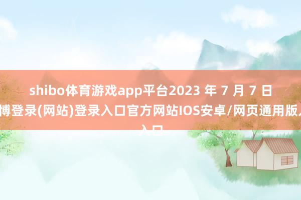 shibo体育游戏app平台2023 年 7 月 7 日-世博登录(网站)登录入口官方网站IOS安卓/网页通用版入口