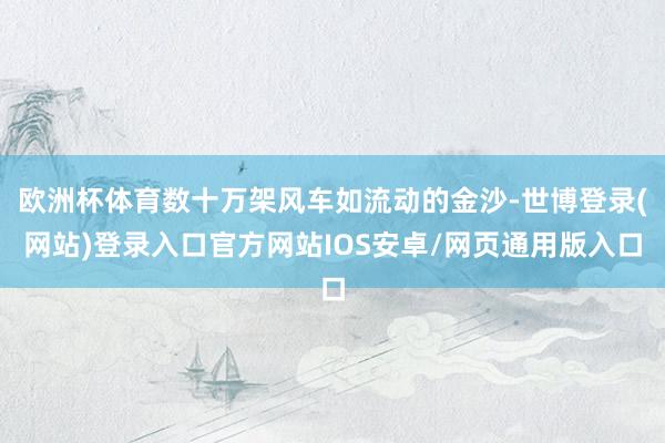 欧洲杯体育数十万架风车如流动的金沙-世博登录(网站)登录入口官方网站IOS安卓/网页通用版入口