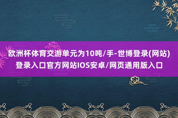 欧洲杯体育交游单元为10吨/手-世博登录(网站)登录入口官方网站IOS安卓/网页通用版入口