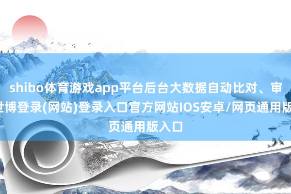 shibo体育游戏app平台后台大数据自动比对、审核-世博登录(网站)登录入口官方网站IOS安卓/网页通用版入口