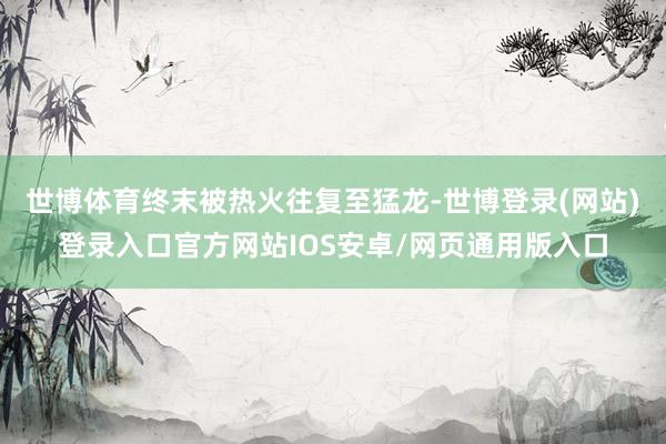 世博体育终末被热火往复至猛龙-世博登录(网站)登录入口官方网站IOS安卓/网页通用版入口