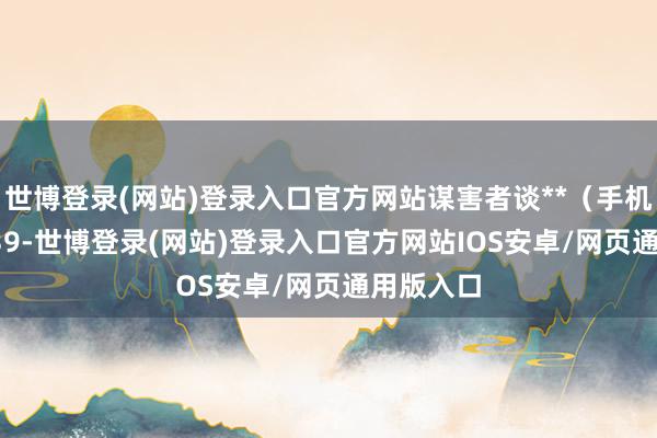 世博登录(网站)登录入口官方网站谋害者谈**（手机尾号 6139-世博登录(网站)登录入口官方网站IOS安卓/网页通用版入口