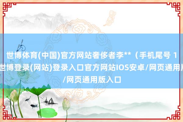 世博体育(中国)官方网站奢侈者李**（手机尾号 1199-世博登录(网站)登录入口官方网站IOS安卓/网页通用版入口